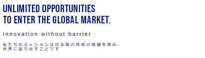 UNLIMITED OPPORTUNITIES TO ENTER THE GLOBAL MARKET.  Innovation without barrier  私たちのミッションは日本発の技術の価値を高め、 世界に送り出すことです.